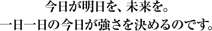 今日が明日を、未来を。一日一日の今日が強さを決めるのです。
